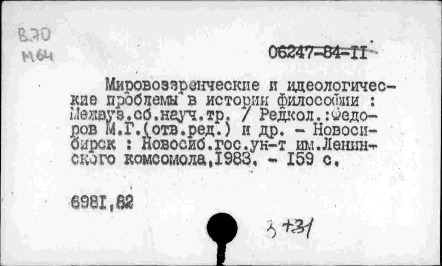 ﻿&5Ю
06247-84^11 ’
Мировоззренческие и идеологические проблемы в истории философии : Иедвуз.сб.науч.тр. / Редкол.Федоров М.ГЛотв.ред.) и др. - Новосибирск : Новосиб.гос.ун-т им.Лешпь-ского комсомола,1983. - 159 с.
6981,62
